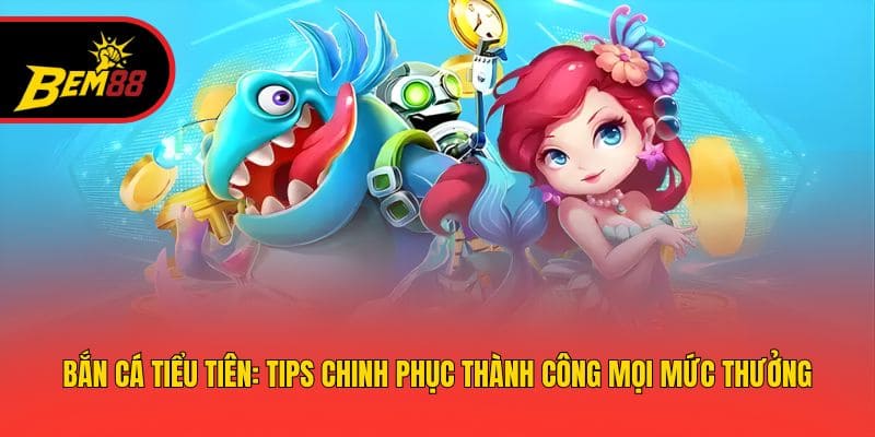 Bắn Cá Tiểu Tiên: Tips Chinh Phục Thành Công Mọi Mức Thưởng